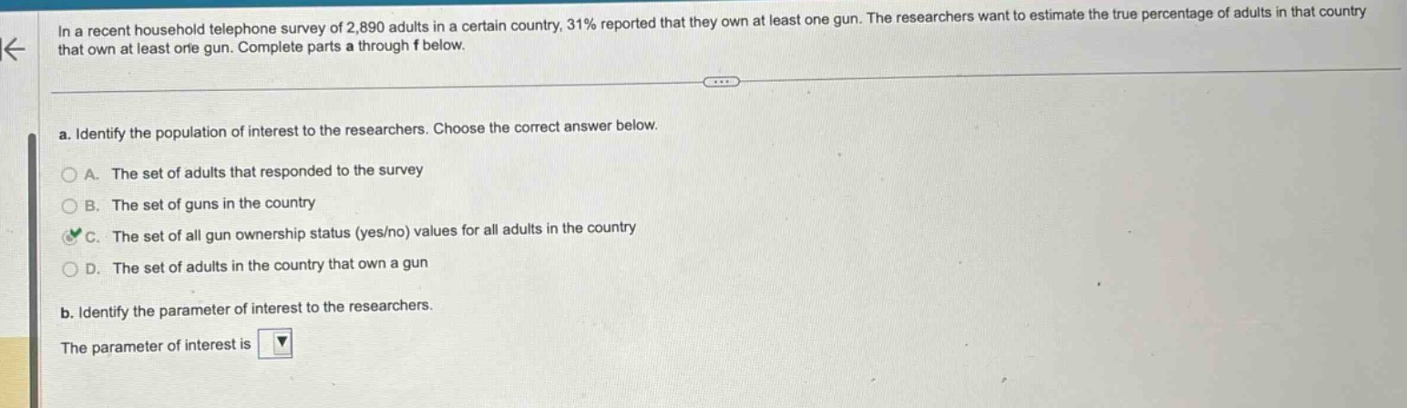 in a recent household telephone survey of 2,890 adults in a certain country, 31% reported that they own at least one gun. the researchers want to estimate the true percentage of adults in that country that own at least one gun. complete parts a through f below.\na. identify the population of interest to the researchers. choose the correct answer below.\na. the set of adults that responded to the survey\nb. the set of guns in the country\nc. the set of all gun ownership status (yes/no) values for all adults in the country\nd. the set of adults in the country that own a gun\nb. identify the parameter of interest to the researchers.\nthe parameter of interest is