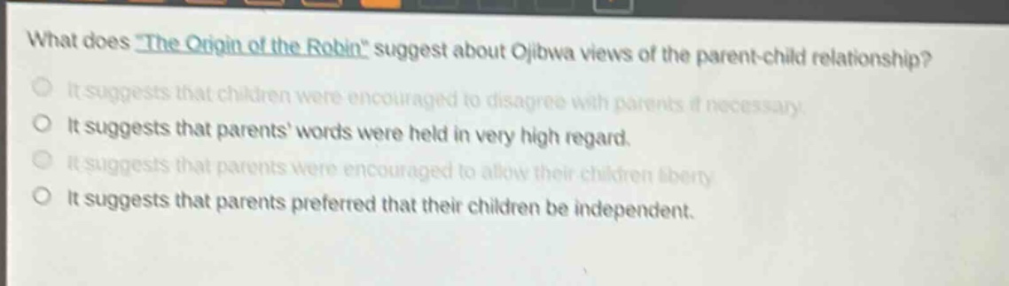 what does \the origin of the robin\ suggest about ojibwa views of the parent - child relationship?\nit suggests that children were encouraged to disagree with parents if necessary.\nit suggests that parents words were held in very high regard.\nit suggests that parents were encouraged to allow their children liberty.\nit suggests that parents preferred that their children be independent.