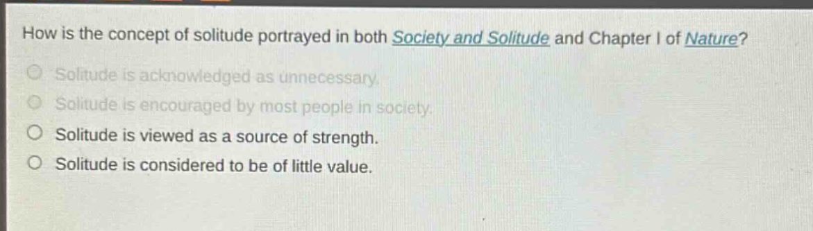 how is the concept of solitude portrayed in both society and solitude and chapter i of nature?\nsolitude is acknowledged as unnecessary.\nsolitude is encouraged by most people in society.\nsolitude is viewed as a source of strength.\nsolitude is considered to be of little value.