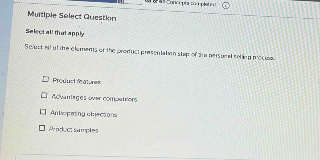 multiple select question\nselect all that apply\nselect all of the elements of the product presentation step of the personal selling process.\n□ product features\n□ advantages over competitors\n□ anticipating objections\n□ product samples
