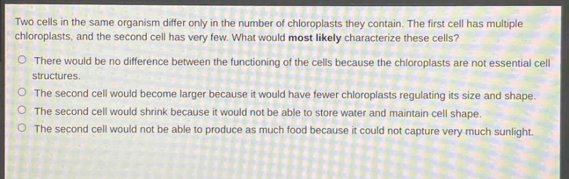 two cells in the same organism differ only in the number of chloroplasts they contain. the first cell has multiple chloroplasts, and the second cell has very few. what would most likely characterize these cells?\no there would be no difference between the functioning of the cells because the chloroplasts are not essential cell structures.\no the second cell would become larger because it would have fewer chloroplasts regulating its size and shape.\no the second cell would shrink because it would not be able to store water and maintain cell shape.\no the second cell would not be able to produce as much food because it could not capture very much sunlight.