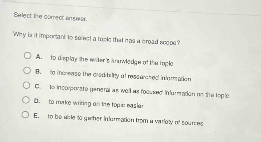 select the correct answer.\nwhy is it important to select a topic that has a broad scope?\na. to display the writers knowledge of the topic\nb. to increase the credibility of researched information\nc. to incorporate general as well as focused information on the topic\nd. to make writing on the topic easier\ne. to be able to gather information from a variety of sources