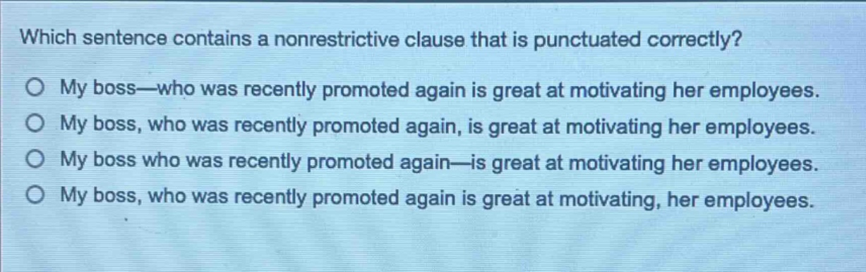 which sentence contains a nonrestrictive clause that is punctuated correctly?\no my boss—who was recently promoted again is great at motivating her employees.\no my boss, who was recently promoted again, is great at motivating her employees.\no my boss who was recently promoted again—is great at motivating her employees.\no my boss, who was recently promoted again is great at motivating, her employees.
