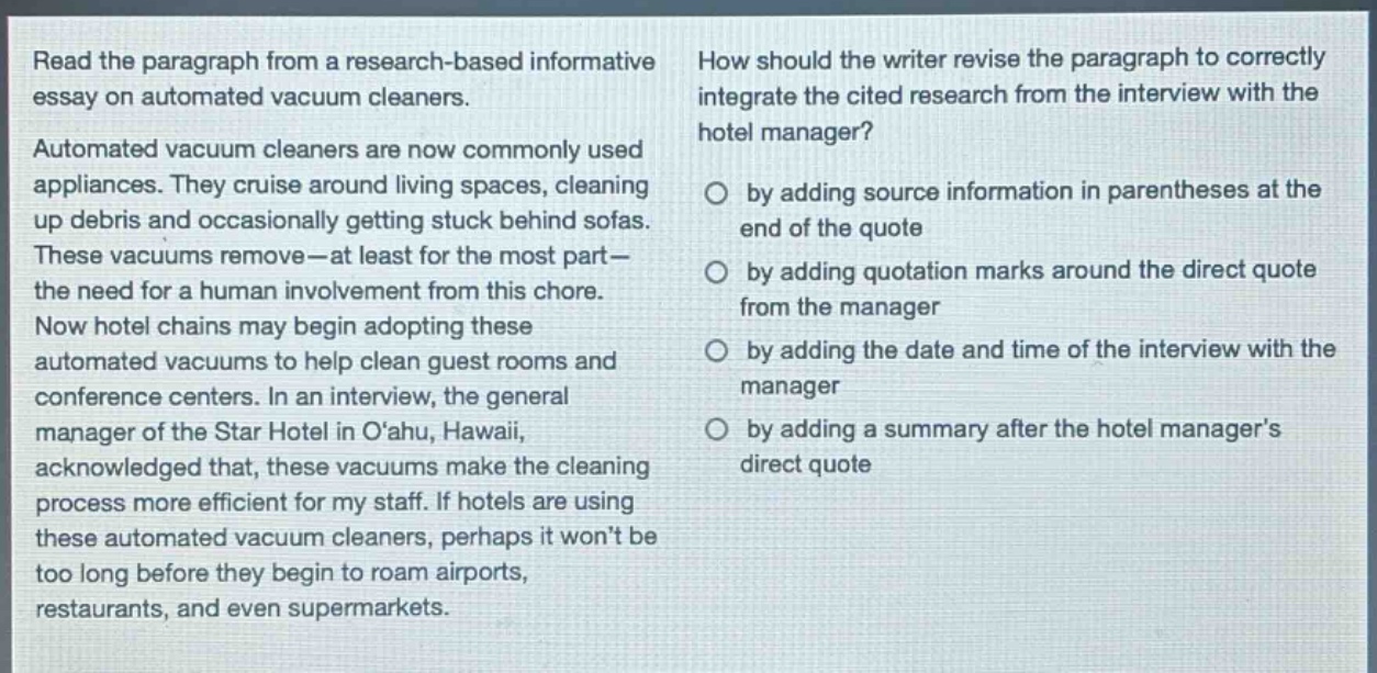 read the paragraph from a research - based informative essay on automated vacuum cleaners. automated vacuum cleaners are now commonly used appliances. they cruise around living spaces, cleaning up debris and occasionally getting stuck behind sofas. these vacuums remove—at least for the most part—the need for a human involvement from this chore. now hotel chains may begin adopting these automated vacuums to help clean guest rooms and conference centers. in an interview, the general manager of the star hotel in o‘ahu, hawaii, acknowledged that, these vacuums make the cleaning process more efficient for my staff. if hotels are using these automated vacuum cleaners, perhaps it won’t be too long before they begin to roam airports, restaurants, and even supermarkets. how should the writer revise the paragraph to correctly integrate the cited research from the interview with the hotel manager? by adding source information in parentheses at the end of the quote by adding quotation marks around the direct quote from the manager by adding the date and time of the interview with the manager by adding a summary after the hotel manager’s direct quote