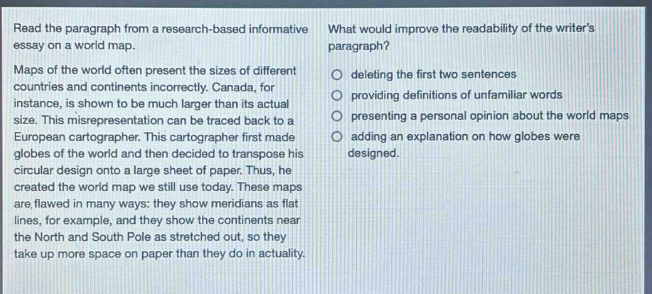 read the paragraph from a research - based informative essay on a world map. maps of the world often present the sizes of different countries and continents incorrectly. canada, for instance, is shown to be much larger than its actual size. this misrepresentation can be traced back to a european cartographer. this cartographer first made globes of the world and then decided to transpose his circular design onto a large sheet of paper. thus, he created the world map we still use today. these maps are flawed in many ways: they show meridians as flat lines, for example, and they show the continents near the north and south pole as stretched out, so they take up more space on paper than they do in actuality. what would improve the readability of the writers paragraph? deleting the first two sentences providing definitions of unfamiliar words presenting a personal opinion about the world maps adding an explanation on how globes were designed.