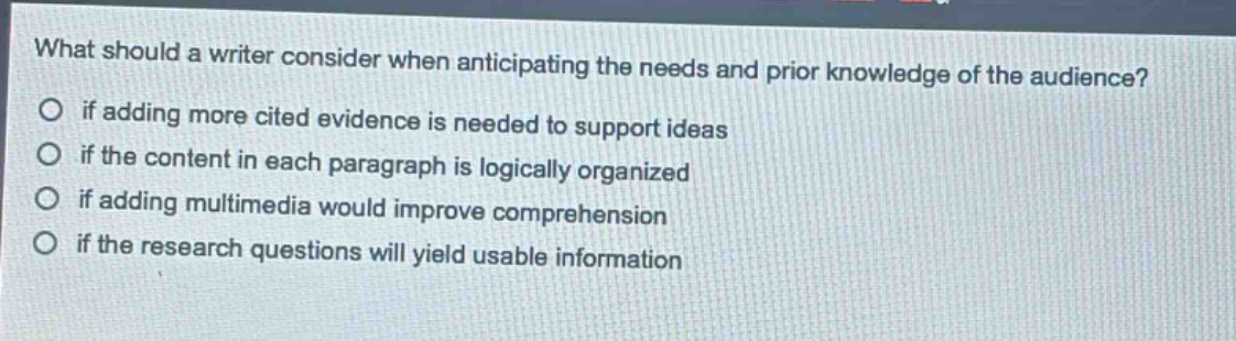 what should a writer consider when anticipating the needs and prior knowledge of the audience?\nif adding more cited evidence is needed to support ideas\nif the content in each paragraph is logically organized\nif adding multimedia would improve comprehension\nif the research questions will yield usable information
