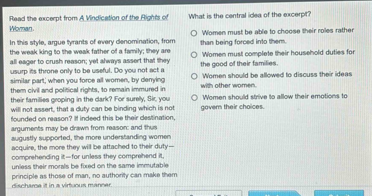 read the excerpt from a vindication of the rights of woman. in this style, argue tyrants of every denomination, from the weak king to the weak father of a family; they are all eager to crush reason; yet always assert that they usurp its throne only to be useful. do you not act a similar part, when you force all women, by denying them civil and political rights, to remain immured in their families groping in the dark? for surely, sir, you will not assert, that a duty can be binding which is not founded on reason? if indeed this be their destination, arguments may be drawn from reason: and thus augustly supported, the more understanding women acquire, the more they will be attached to their duty - comprehending it - for unless they comprehend it, unless their morals be fixed on the same immutable principle as those of man, no authority can make them discharge it in a virtuous manner. what is the central idea of the excerpt? women must be able to choose their roles rather than being forced into them. women must complete their household duties for the good of their families. women should be allowed to discuss their ideas with other women. women should strive to allow their emotions to govern their choices.