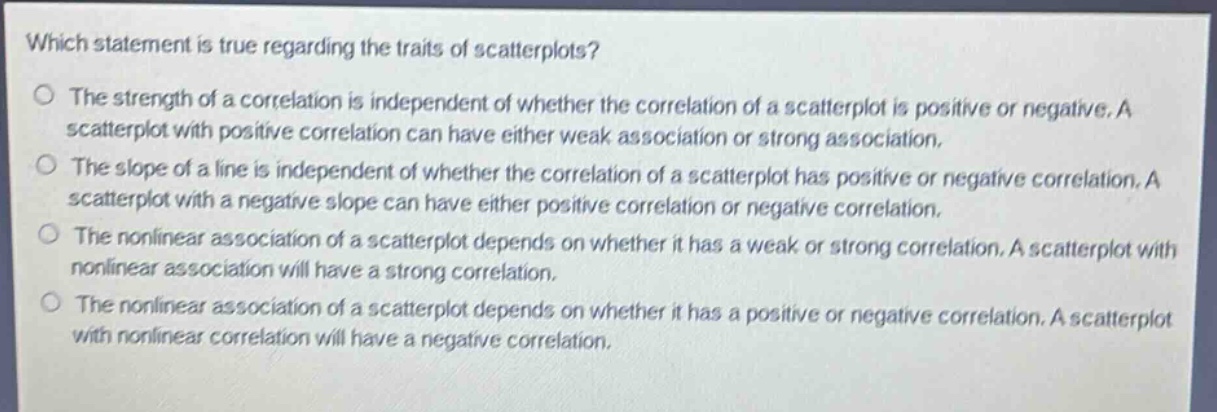 which statement is true regarding the traits of scatterplots?\nthe strength of a correlation is independent of whether the correlation of a scatterplot is positive or negative. a scatterplot with positive correlation can have either weak association or strong association.\nthe slope of a line is independent of whether the correlation of a scatterplot has positive or negative correlation. a scatterplot with a negative slope can have either positive correlation or negative correlation.\nthe nonlinear association of a scatterplot depends on whether it has a weak or strong correlation. a scatterplot with nonlinear association will have a strong correlation.\nthe nonlinear association of a scatterplot depends on whether it has a positive or negative correlation. a scatterplot with nonlinear correlation will have a negative correlation.
