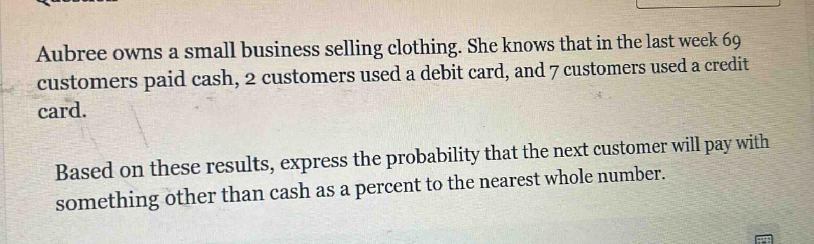 aubree owns a small business selling clothing. she knows that in the last week 69 customers paid cash, 2 customers used a debit card, and 7 customers used a credit card. based on these results, express the probability that the next customer will pay with something other than cash as a percent to the nearest whole number.
