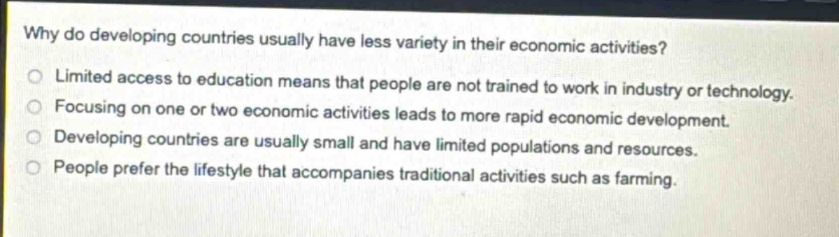why do developing countries usually have less variety in their economic activities?\nlimited access to education means that people are not trained to work in industry or technology.\nfocusing on one or two economic activities leads to more rapid economic development.\ndeveloping countries are usually small and have limited populations and resources.\npeople prefer the lifestyle that accompanies traditional activities such as farming.