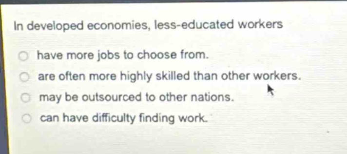 in developed economies, less - educated workers\n○ have more jobs to choose from.\n○ are often more highly skilled than other workers.\n○ may be outsourced to other nations.\n○ can have difficulty finding work.
