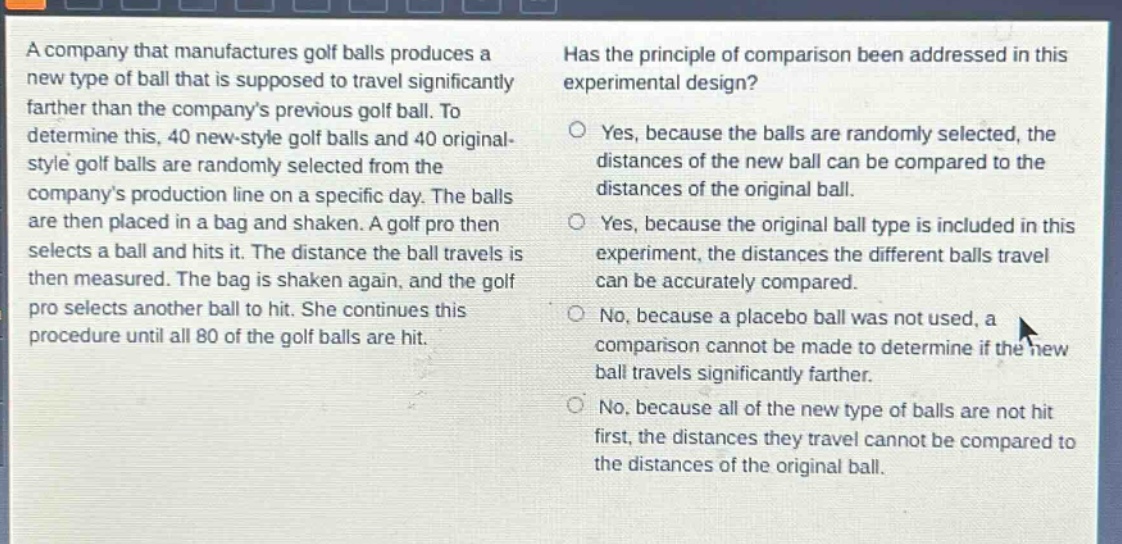 a company that manufactures golf balls produces a new type of ball that is supposed to travel significantly farther than the companys previous golf ball. to determine this, 40 new - style golf balls and 40 original - style golf balls are randomly selected from the companys production line on a specific day. the balls are then placed in a bag and shaken. a golf pro then selects a ball and hits it. the distance the ball travels is then measured. the bag is shaken again, and the golf pro selects another ball to hit. she continues this procedure until all 80 of the golf balls are hit. has the principle of comparison been addressed in this experimental design? yes, because the balls are randomly selected, the distances of the new ball can be compared to the distances of the original ball. yes, because the original ball type is included in this experiment, the distances the different balls travel can be accurately compared. no, because a placebo ball was not used, a comparison cannot be made to determine if the new ball travels significantly farther. no, because all of the new type of balls are not hit first, the distances they travel cannot be compared to the distances of the original ball.