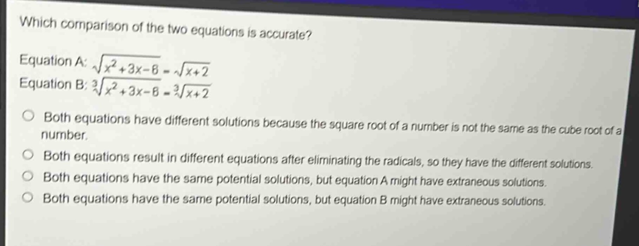 which comparison of the two equations is accurate? equation a: $sqrt{x^{2}+3x - 6}=sqrt{x + 2}$ equation b: $sqrt3{x^{2}+3x - 6}=sqrt3{x + 2}$ both equations have different solutions because the square root of a number is not the same as the cube root of a number. both equations result in different equations after eliminating the radicals, so they have the different solutions. both equations have the same potential solutions, but equation a might have extraneous solutions. both equations have the same potential solutions, but equation b might have extraneous solutions.