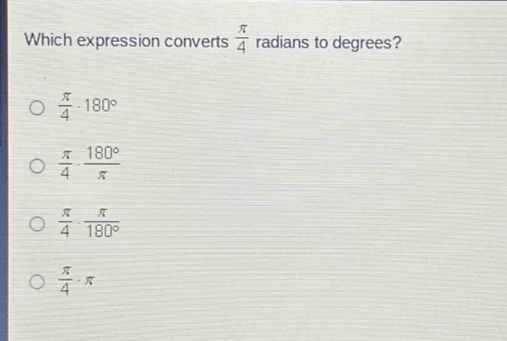 which expression converts $\frac{pi}{4}$ radians to degrees?\n$\frac{pi}{4}cdot180^{circ}$\n$\frac{pi}{4}cdot\frac{180^{circ}}{pi}$\n$\frac{pi}{4}cdot\frac{pi}{180^{circ}}$\n$\frac{pi}{4}cdotpi$