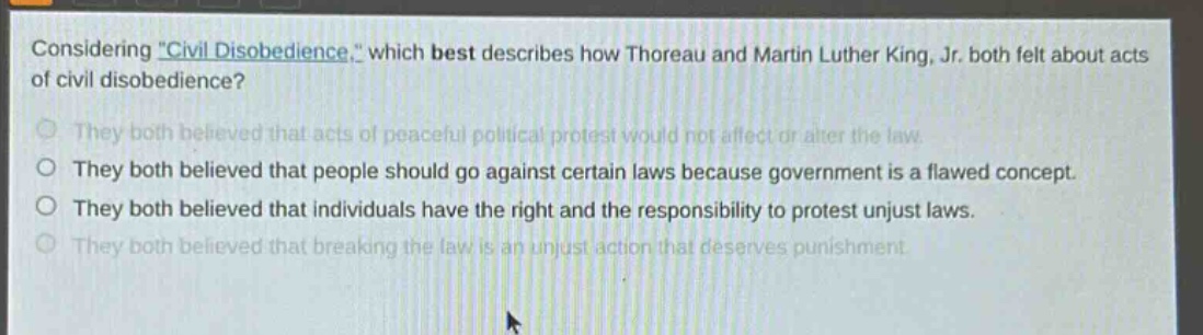 considering \civil disobedience,\ which best describes how thoreau and martin luther king, jr. both felt about acts of civil disobedience?\nthey both believed that acts of peaceful political protest would not affect or alter the law.\nthey both believed that people should go against certain laws because government is a flawed concept.\nthey both believed that individuals have the right and the responsibility to protest unjust laws.\nthey both believed that breaking the law is an unjust action that deserves punishment.