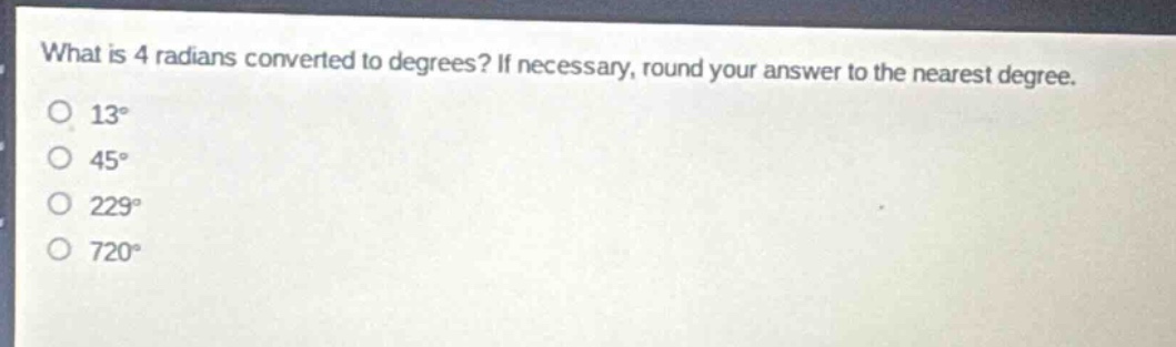 what is 4 radians converted to degrees? if necessary, round your answer to the nearest degree.\n13°\n45°\n229°\n720°