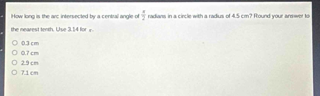 how long is the arc intersected by a central angle of $\frac{pi}{2}$ radians in a circle with a radius of 4.5 cm? round your answer to the nearest tenth. use 3.14 for $pi$.\n0.3 cm\n0.7 cm\n2.9 cm\n7.1 cm