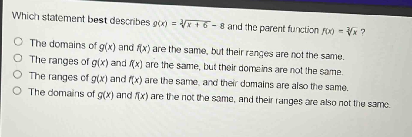 which statement best describes $g(x)=sqrt3{x + 6}-8$ and the parent function $f(x)=sqrt3{x}$?\nthe domains of $g(x)$ and $f(x)$ are the same, but their ranges are not the same.\nthe ranges of $g(x)$ and $f(x)$ are the same, but their domains are not the same.\nthe ranges of $g(x)$ and $f(x)$ are the same, and their domains are also the same.\nthe domains of $g(x)$ and $f(x)$ are the not the same, and their ranges are also not the same.