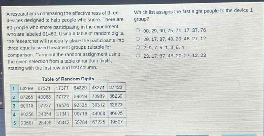 a researcher is comparing the effectiveness of three devices designed to help people who snore. there are 60 people who snore participating in the experiment who are labeled 01 - 60. using a table of random digits, the researcher will randomly place the participants into three equally sized treatment groups suitable for comparison. carry out the random assignment using the given selection from a table of random digits, starting with the first row and first column.\nwhich list assigns the first eight people to the device 1 group?\n00, 29, 90, 75, 71, 17, 37, 76\n29, 17, 37, 48, 20, 48, 27, 12\n2, 9, 7, 5, 1, 3, 6, 4\n29, 17, 37, 48, 20, 27, 12, 23\ntable of random digits\n1 00299 07571 17377 64820 48271 27423\n2 87265 40088 77722 59019 70989 86230\n3 60118 57227 19576 92825 30312 62823\n4 90356 24354 31341 00718 44068 46025\n5 23587 28498 50442 55284 67225 19507