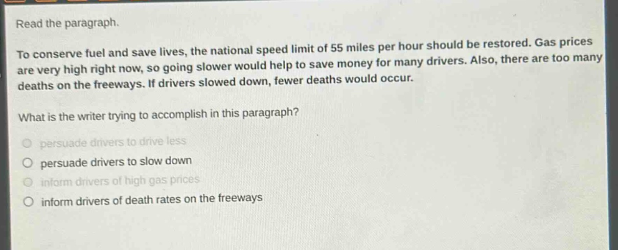 read the paragraph.\nto conserve fuel and save lives, the national speed limit of 55 miles per hour should be restored. gas prices are very high right now, so going slower would help to save money for many drivers. also, there are too many deaths on the freeways. if drivers slowed down, fewer deaths would occur.\nwhat is the writer trying to accomplish in this paragraph?\npersuade drivers to drive less\npersuade drivers to slow down\ninform drivers of high gas prices\ninform drivers of death rates on the freeways