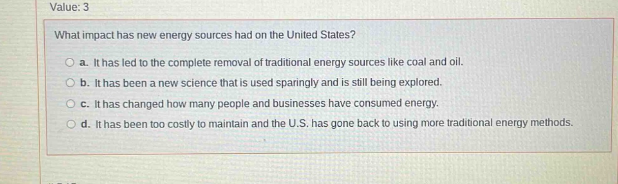value: 3\nwhat impact has new energy sources had on the united states?\n○ a. it has led to the complete removal of traditional energy sources like coal and oil.\n○ b. it has been a new science that is used sparingly and is still being explored.\n○ c. it has changed how many people and businesses have consumed energy.\n○ d. it has been too costly to maintain and the u.s. has gone back to using more traditional energy methods.