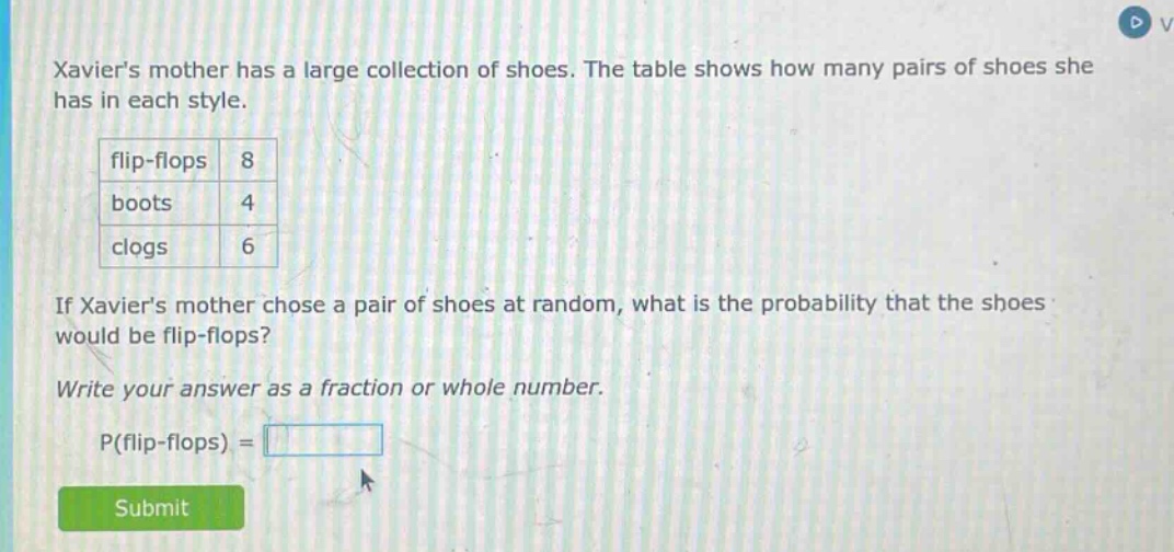 xaviers mother has a large collection of shoes. the table shows how many pairs of shoes she has in each style.\nflip - flops 8\nboots 4\nclogs 6\nif xaviers mother chose a pair of shoes at random, what is the probability that the shoes would be flip - flops?\nwrite your answer as a fraction or whole number.\np(flip - flops) =