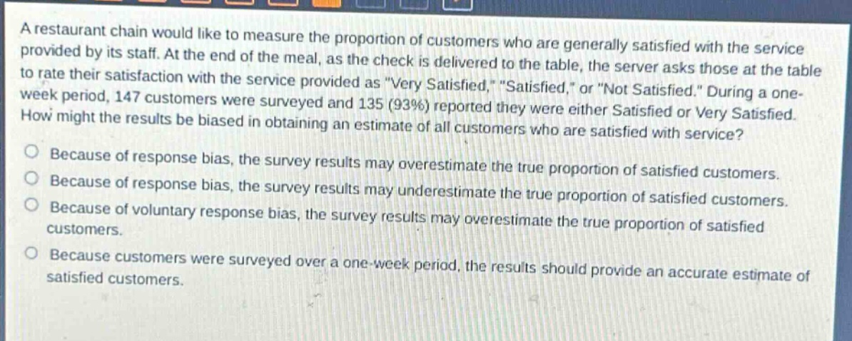 a restaurant chain would like to measure the proportion of customers who are generally satisfied with the service provided by its staff. at the end of the meal, as the check is delivered to the table, the server asks those at the table to rate their satisfaction with the service provided as \very satisfied,\ \satisfied,\ or \not satisfied.\ during a one - week period, 147 customers were surveyed and 135 (93%) reported they were either satisfied or very satisfied. how might the results be biased in obtaining an estimate of all customers who are satisfied with service?\nbecause of response bias, the survey results may overestimate the true proportion of satisfied customers.\nbecause of response bias, the survey results may underestimate the true proportion of satisfied customers.\nbecause of voluntary response bias, the survey results may overestimate the true proportion of satisfied customers.\nbecause customers were surveyed over a one - week period, the results should provide an accurate estimate of satisfied customers.