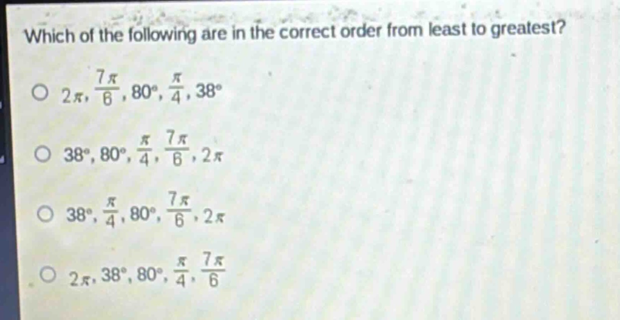 which of the following are in the correct order from least to greatest?\n$2pi$, $\frac{7pi}{6}$, $80^{circ}$, $\frac{pi}{4}$, $38^{circ}$\n$38^{circ}$, $80^{circ}$, $\frac{pi}{4}$, $\frac{7pi}{6}$, $2pi$\n$38^{circ}$, $\frac{pi}{4}$, $80^{circ}$, $\frac{7pi}{6}$, $2pi$\n$2pi$, $38^{circ}$, $80^{circ}$, $\frac{pi}{4}$, $\frac{7pi}{6}$