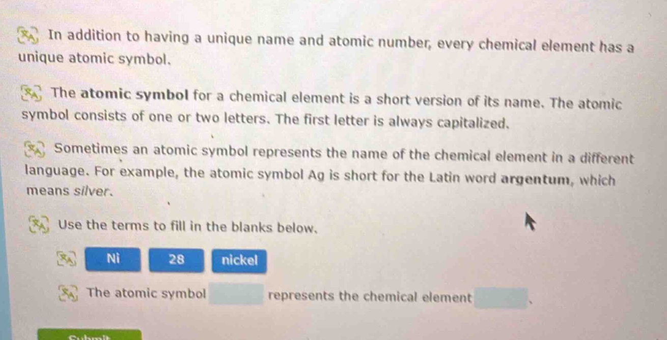 in addition to having a unique name and atomic number, every chemical element has a unique atomic symbol.\nthe atomic symbol for a chemical element is a short version of its name. the atomic symbol consists of one or two letters. the first letter is always capitalized.\nsometimes an atomic symbol represents the name of the chemical element in a different language. for example, the atomic symbol ag is short for the latin word argentum, which means silver.\nuse the terms to fill in the blanks below.\nni 28 nickel\nthe atomic symbol represents the chemical element