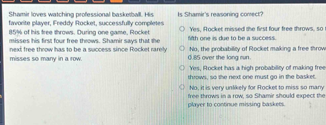 shamir loves watching professional basketball. his favorite player, freddy rocket, successfully completes 85% of his free throws. during one game, rocket misses his first four free throws. shamir says that the next free throw has to be a success since rocket rarely misses so many in a row. is shamirs reasoning correct? yes, rocket missed the first four free throws, so the fifth one is due to be a success. no, the probability of rocket making a free throw is 0.85 over the long run. yes, rocket has a high probability of making free throws, so the next one must go in the basket. no, it is very unlikely for rocket to miss so many free throws in a row, so shamir should expect the player to continue missing baskets.