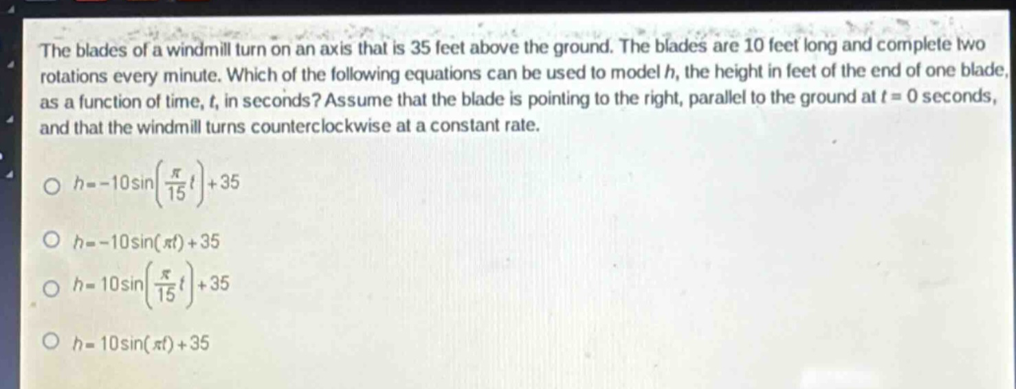 the blades of a windmill turn on an axis that is 35 feet above the ground. the blades are 10 feet long and complete two rotations every minute. which of the following equations can be used to model h, the height in feet of the end of one blade, as a function of time, t, in seconds? assume that the blade is pointing to the right, parallel to the ground at t = 0 seconds, and that the windmill turns counterclockwise at a constant rate.\n\n$h=-10\\sin(\\frac{\\pi}{15}t)+35$\n\n$h=-10\\sin(\\pi t)+35$\n\n$h = 10\\sin(\\frac{\\pi}{15}t)+35$\n\n$h = 10\\sin(\\pi t)+35$