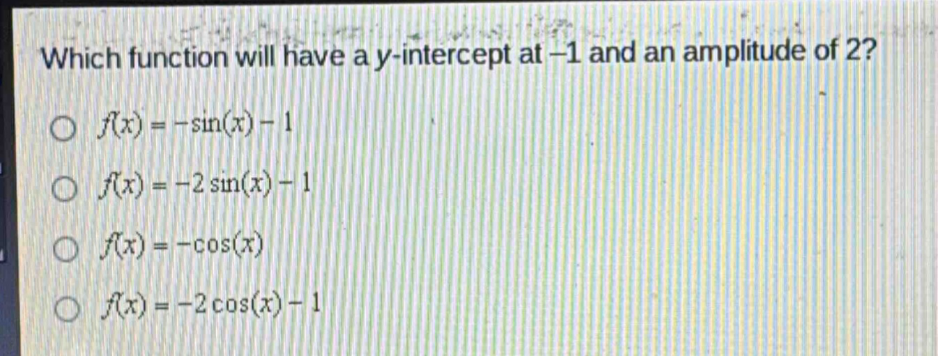 which function will have a y - intercept at -1 and an amplitude of 2?\n$f(x)=-sin(x)-1$\n$f(x)=-2sin(x)-1$\n$f(x)=-cos(x)$\n$f(x)=-2cos(x)-1$