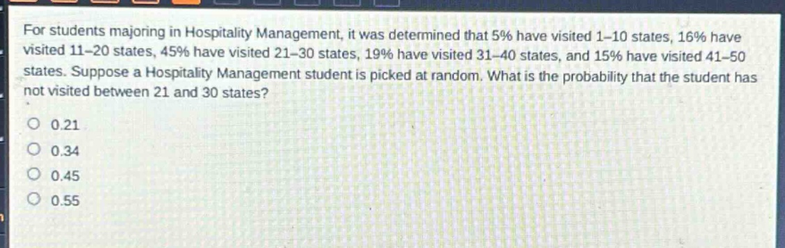 for students majoring in hospitality management, it was determined that 5% have visited 1 - 10 states, 16% have visited 11 - 20 states, 45% have visited 21 - 30 states, 19% have visited 31 - 40 states, and 15% have visited 41 - 50 states. suppose a hospitality management student is picked at random. what is the probability that the student has not visited between 21 and 30 states?\n0.21\n0.34\n0.45\n0.55