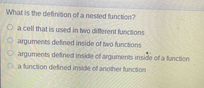 what is the definition of a nested function?\n○ a cell that is used in two different functions\n○ arguments defined inside of two functions\n○ arguments defined inside of arguments inside of a function\n○ a function defined inside of another function