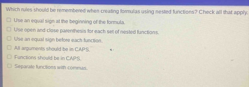 which rules should be remembered when creating formulas using nested functions? check all that apply. use an equal sign at the beginning of the formula. use open and close parenthesis for each set of nested functions. use an equal sign before each function. all arguments should be in caps. functions should be in caps. separate functions with commas.
