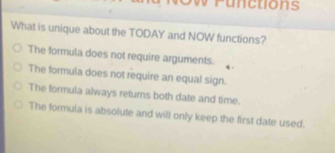 what is unique about the today and now functions?\nthe formula does not require arguments.\nthe formula does not require an equal sign.\nthe formula always returns both date and time.\nthe formula is absolute and will only keep the first date used.
