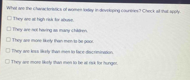 what are the characteristics of women today in developing countries? check all that apply.\n□ they are at high risk for abuse.\n□ they are not having as many children.\n□ they are more likely than men to be poor.\n□ they are less likely than men to face discrimination.\n□ they are more likely than men to be at risk for hunger.