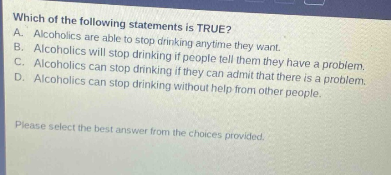 which of the following statements is true? a. alcoholics are able to stop drinking anytime they want. b. alcoholics will stop drinking if people tell them they have a problem. c. alcoholics can stop drinking if they can admit that there is a problem. d. alcoholics can stop drinking without help from other people. please select the best answer from the choices provided.