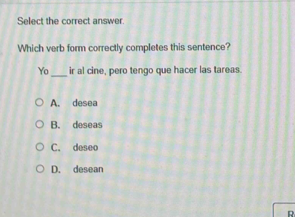 select the correct answer. which verb form correctly completes this sentence? yo ___ ir al cine, pero tengo que hacer las tareas. a. desea b. deseas c. deseo d. desean
