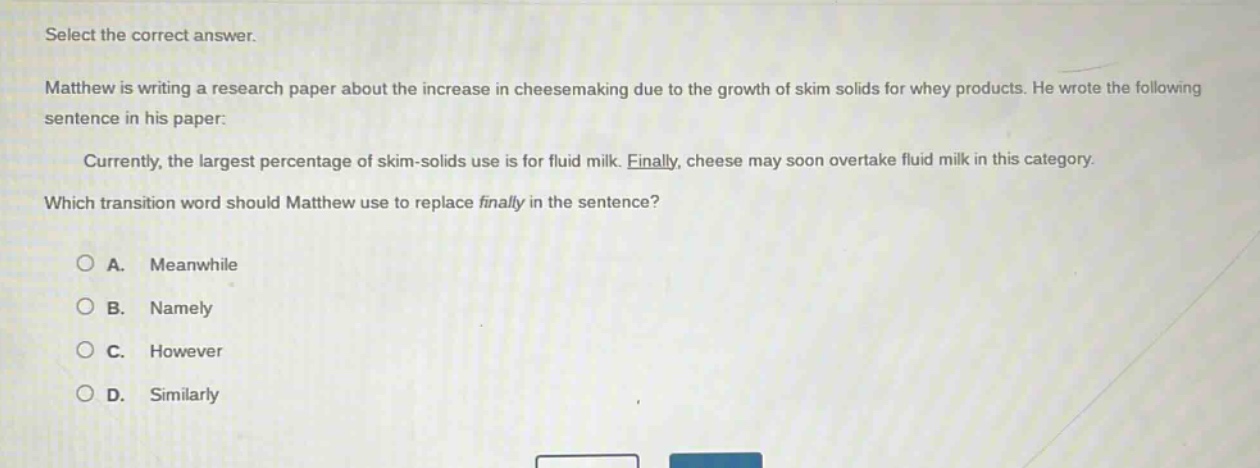 select the correct answer.\nmatthew is writing a research paper about the increase in cheesemaking due to the growth of skim solids for whey products. he wrote the following sentence in his paper:\ncurrently, the largest percentage of skim - solids use is for fluid milk. finally, cheese may soon overtake fluid milk in this category.\nwhich transition word should matthew use to replace finally in the sentence?\na. meanwhile\nb. namely\nc. however\nd. similarly
