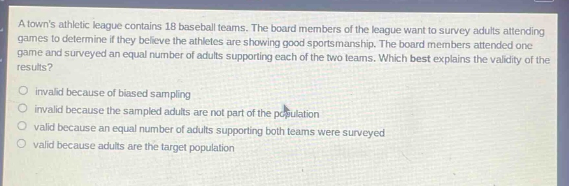 a towns athletic league contains 18 baseball teams. the board members of the league want to survey adults attending games to determine if they believe the athletes are showing good sportsmanship. the board members attended one game and surveyed an equal number of adults supporting each of the two teams. which best explains the validity of the results?\ninvalid because of biased sampling\ninvalid because the sampled adults are not part of the population\nvalid because an equal number of adults supporting both teams were surveyed\nvalid because adults are the target population