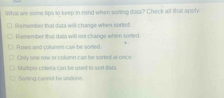 what are some tips to keep in mind when sorting data? check all that apply.\n□ remember that data will change when sorted.\n□ remember that data will not change when sorted.\n□ rows and columns can be sorted.\n□ only one row or column can be sorted at once.\n□ multiple criteria can be used to sort data.\n□ sorting cannot be undone.