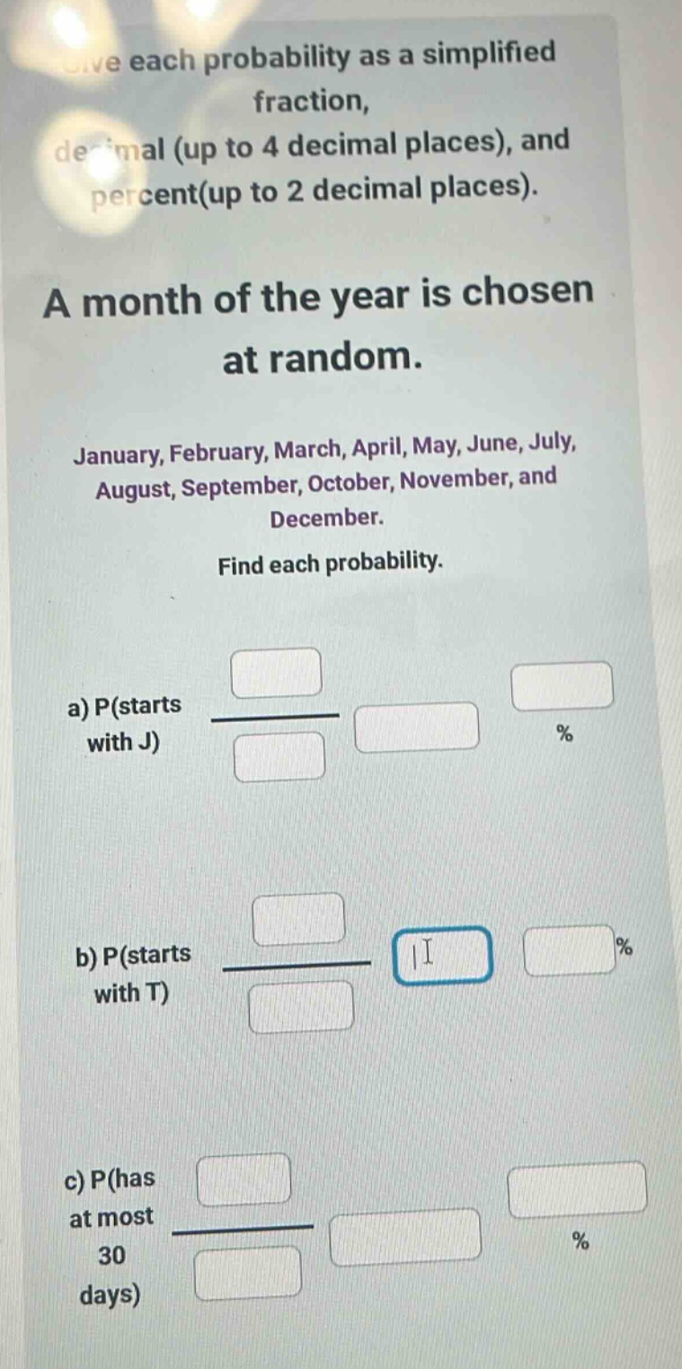 give each probability as a simplified fraction, decimal (up to 4 decimal places), and percent(up to 2 decimal places). a month of the year is chosen at random. january, february, march, april, may, june, july, august, september, october, november, and december. find each probability. a) p(starts with j) b) p(starts with t) c) p(has at most 30 days)