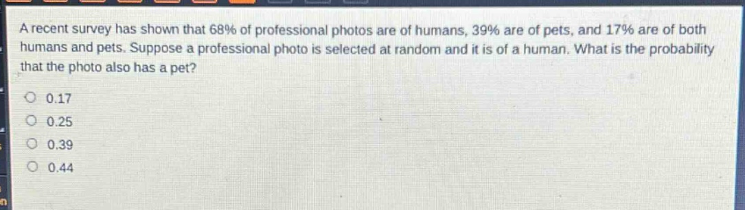 a recent survey has shown that 68% of professional photos are of humans, 39% are of pets, and 17% are of both humans and pets. suppose a professional photo is selected at random and it is of a human. what is the probability that the photo also has a pet?\n0.17\n0.25\n0.39\n0.44
