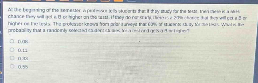at the beginning of the semester, a professor tells students that if they study for the tests, then there is a 55% chance they will get a b or higher on the tests. if they do not study, there is a 20% chance that they will get a b or higher on the tests. the professor knows from prior surveys that 60% of students study for the tests. what is the probability that a randomly selected student studies for a test and gets a b or higher?\n0.08\n0.11\n0.33\n0.55