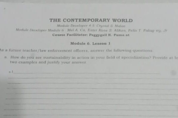 the contemporary world\nmodule developer 4 - 5: crystal s. matua\nmodule developer module 6: mel a. co, ester rose s. alikes, felix t. fulgay, jr.\ncourse facilitator: peggypall r. puma - at\nmodule 6. lesson 1\nas a future teacher / law - enforcement officers, answer the following questions.\na. how do you see sustainability in action in your field of specialization? provide at least two examples and justify your answer.