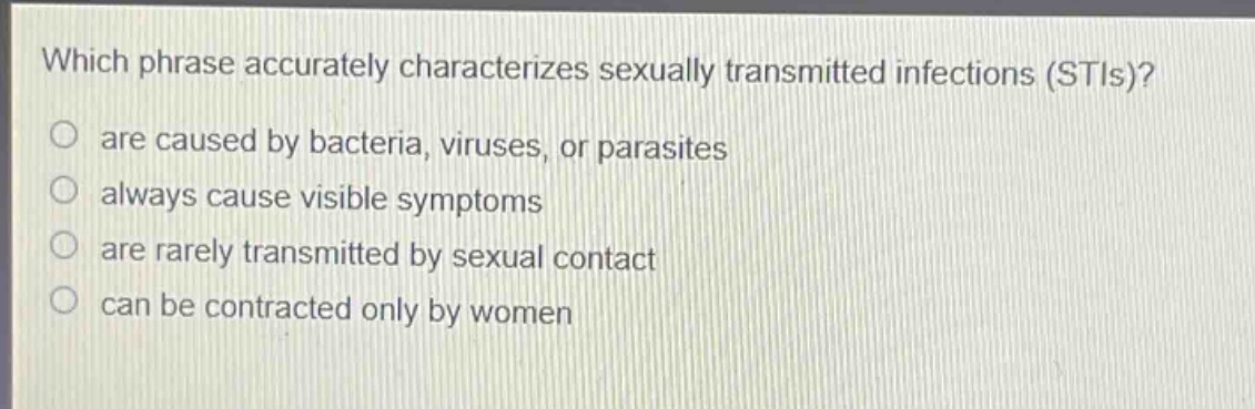 which phrase accurately characterizes sexually transmitted infections (stis)?\nare caused by bacteria, viruses, or parasites\nalways cause visible symptoms\nare rarely transmitted by sexual contact\ncan be contracted only by women