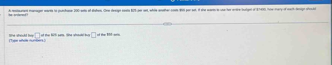 a restaurant manager wants to purchase 200 sets of dishes. one design costs $25 per set, while another costs $55 per set. if she wants to use her entire budget of $7400, how many of each design should be ordered? she should buy of the $25 sets. she should buy of the $55 sets. (type whole numbers.)