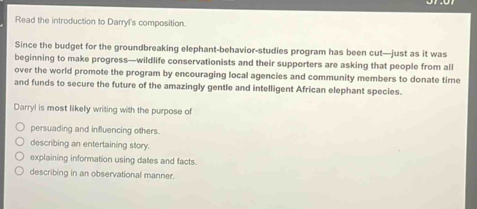 read the introduction to darryls composition.\nsince the budget for the groundbreaking elephant - behavior - studies program has been cut—just as it was beginning to make progress—wildlife conservationists and their supporters are asking that people from all over the world promote the program by encouraging local agencies and community members to donate time and funds to secure the future of the amazingly gentle and intelligent african elephant species.\ndarryl is most likely writing with the purpose of\npersuading and influencing others.\ndescribing an entertaining story.\nexplaining information using dates and facts.\ndescribing in an observational manner.