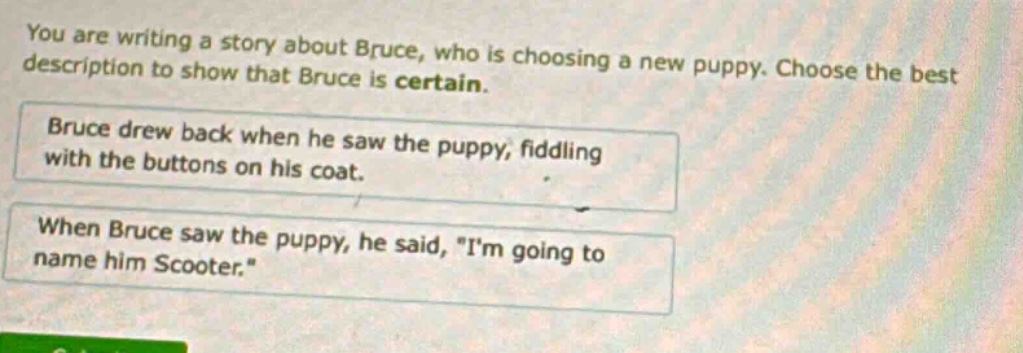 you are writing a story about bruce, who is choosing a new puppy. choose the best description to show that bruce is certain.\nbruce drew back when he saw the puppy, fiddling with the buttons on his coat.\nwhen bruce saw the puppy, he said, \im going to name him scooter.\